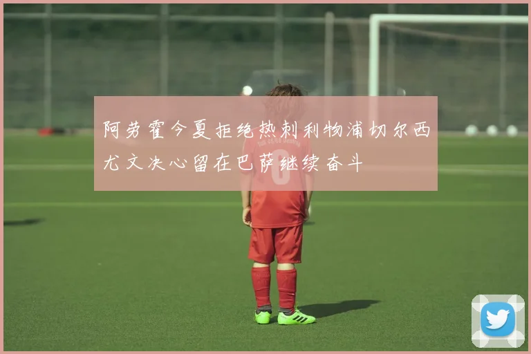 阿劳霍今夏拒绝热刺利物浦切尔西尤文决心留在巴萨继续奋斗