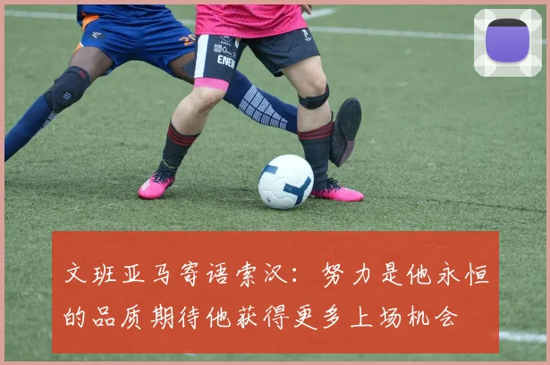 文班亚马寄语索汉：努力是他永恒的品质期待他获得更多上场机会