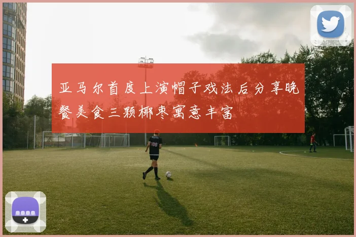 亚马尔首度上演帽子戏法后分享晚餐美食三颗椰枣寓意丰富