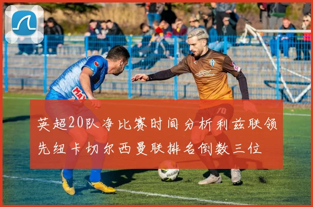 英超20队净比赛时间分析利兹联领先纽卡切尔西曼联排名倒数三位