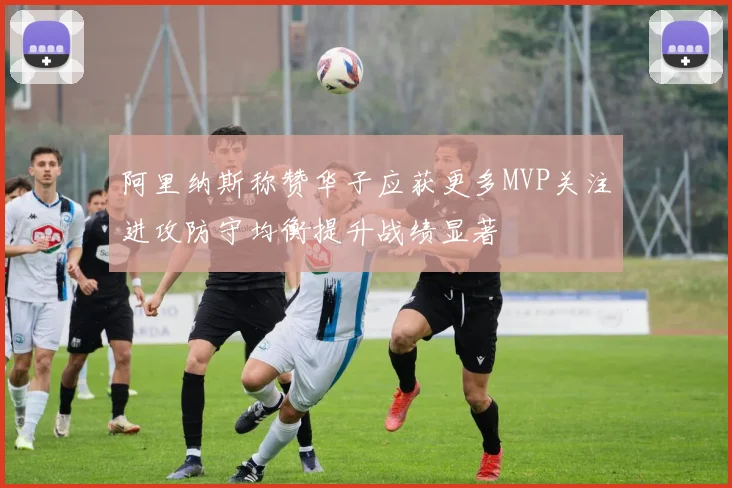 阿里纳斯称赞华子应获更多MVP关注进攻防守均衡提升战绩显著