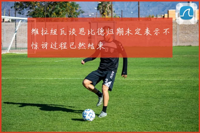 维拉纽瓦谈恩比德归期未定表示不惊讶过程已然结束