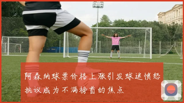 阿森纳球票价格上涨引发球迷愤怒抗议成为不满榜首的焦点