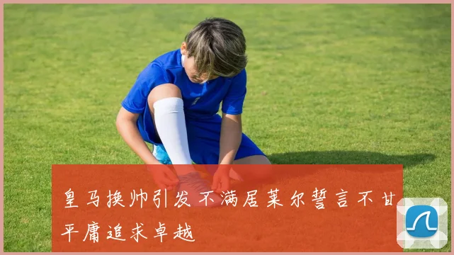 皇马换帅引发不满居莱尔誓言不甘平庸追求卓越