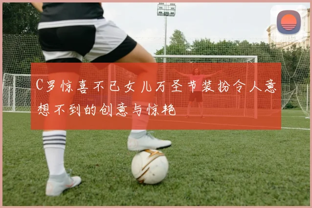 C罗惊喜不已女儿万圣节装扮令人意想不到的创意与惊艳