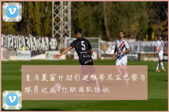 皇马夏窗计划引进维蒂尼亚巴黎与球员达成1亿欧离队协议