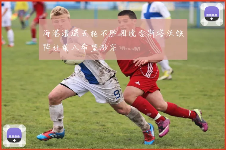 海港遭遇五轮不胜困境古斯塔沃缺阵让前八希望渺茫