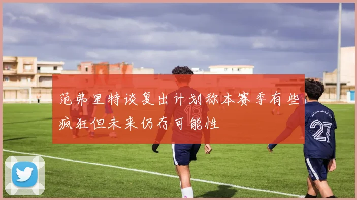 范弗里特谈复出计划称本赛季有些疯狂但未来仍存可能性