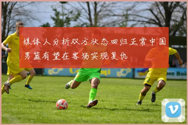 媒体人分析双方状态回归正常中国男篮有望在客场实现复仇